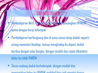 DEFINISI PAKEM 
• Pembelajaran Aktif, Kreatif, Efektif, dan Menyenangkan (PAKEM) 
sama dengan kerja kelompok. 
• Pembelajaran berlangsung dan di sana siswa tetap duduk seperti 
orang menonton bioskop, semua menghadap ke depan, duduk 
berdua dengan satu bangku, dengan mudah dan cepat dikatakan 
kelas itu tidak PAKEM. 
• Siswa sedang duduk berkelompok, dengan mudah kita 
mengatakan kelas itu PAKEM, padahal bisa jadi mereka hanya 
 