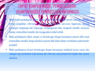 EMPAT RUMPUN MODEL PEMBELAJARAN 
(RUMPUN MODEL PEMROSESAN INFORMASI) 
• Model-model pembelajaran dalam rumpun Pemrosesan Informasi bertitik tolak dari prinsip-prinsip 
pengolahan informasi, yaitu yang merujuk pada cara-cara bagaimana manusia 
menangani rangsangan dari lingkungan, mengorganisasi data, mengenali masalah, menyusun 
konsep, memecahkan masalah, dan menggunakan simbol-simbol. 
• Model pembelajaran dalam rumpun ini berhubungan dengan kemampuan peserta didik untuk 
memecahkan masalah, dengan demikian peserta didik dalam belajar menekankan pada berpikir 
produktif. 
• Model pembelajaran lainnya berhubungan dengan kemampuan intelektual secara umum, dan 
sebagian lagi menekankan pada konsep dan informasi yang berasal dari disiplin ilmu secara 
akademis. 
 