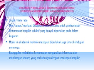 JENIS MODEL PEMBELAJARAN KE DALAM PEMROSESAN INFORMASI 
( PEMROSESAN INFORMASI PEMBELAJARAN BERPIKIR INDUKTIF) 
• Tokoh: Hilda Taba 
Misi/tujuan/manfaat: Ditujukan secara khusus untuk pembentukan 
kemampuan berpikir induktif yang banyak diperlukan pada dalam 
kegiatan. 
• Model ini akademik memiliki meskipun diperlukan juga untuk kehidupan 
umumnya. 
Keunggulan melatihkan kemampuan menganalisis informasi dan 
membangun konsep yang berhubungan dengan kecakapan berpikir. 
 