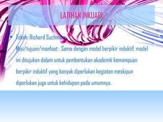 LATIHAN INKUARI 
• Tokoh: Richard Suchman 
Misi/tujuan/manfaat : Sama dengan model berpikir induktif, model 
ini ditujukan dalam untuk pembentukan akademik kemampuan 
berpikir induktif yang banyak diperlukan kegiatan meskipun 
diperlukan juga untuk kehidupan pada umumnya. 
 