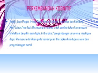 PERKEMBANGAN KOGNITIF 
• Tokoh: Jean Piaget, Irving Sigel, Edmun Sullivan, Lawrence dan Kohlberg 
Misi/tujuan/manfaat: Dirancang terutama untuk pembentukan kemampuan 
intelektual berpikir pada logis, ini berpikir/pengembangan umumnya, meskipun 
dapat khususnya demikian pada kemampuan diterapkan kehidupan sosial dan 
pengembangan moral. 
 