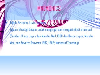 MNEMONICS 
• Tokoh: Pressley, Levin, Delaney 
Tujuan: Strategi belajar untuk mengingat dan mengasimilasi informasi. 
(Sumber: Bruce Joyce dan Marsha Weil, 1980 dan Bruce Joyce, Marsha 
Weil, dan Beverly Showers, 1992, 1996: Models of Teaching) 
 