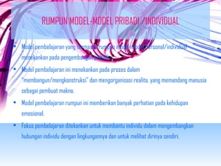 RUMPUN MODEL-MODEL PRIBADI /INDIVIDUAL 
• Model pembelajaran yang termasuk rumpun model-model Personal/individual 
menekankan pada pengembangan pribadi. 
• Model pembelajaran ini menekankan pada proses dalam 
“membangun/mengkonstruksi” dan mengorganisasi realita, yang memandang manusia 
sebagai pembuat makna. 
• Model pembelajaran rumpun ini memberikan banyak perhatian pada kehidupan 
emosional. 
• Fokus pembelajaran ditekankan untuk membantu individu dalam mengembangkan 
hubungan individu dengan lingkungannya dan untuk melihat dirinya sendiri. 
 