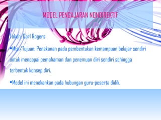 MODEL PENGAJARAN NONDIREKTIF 
Tokoh: Carl Rogers 
•Misi/Tujuan: Penekanan pada pembentukan kemampuan belajar sendiri 
untuk mencapai pemahaman dan penemuan diri sendiri sehingga 
terbentuk konsep diri. 
•Model ini menekankan pada hubungan guru-peserta didik. 
 