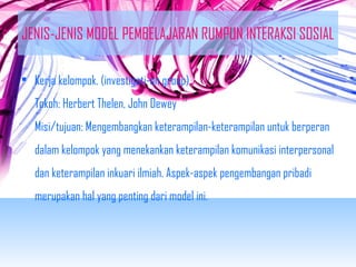 JENIS-JENIS MODEL PEMBELAJARAN RUMPUN INTERAKSI SOSIAL 
• Kerja kelompok. (investigati-on group) 
Tokoh: Herbert Thelen, John Dewey 
Misi/tujuan: Mengembangkan keterampilan-keterampilan untuk berperan 
dalam kelompok yang menekankan keterampilan komunikasi interpersonal 
dan keterampilan inkuari ilmiah. Aspek-aspek pengembangan pribadi 
merupakan hal yang penting dari model ini. 
 