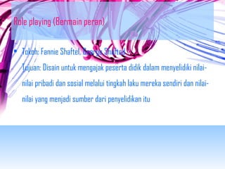 Role playing (Bermain peran) 
• Tokoh: Fannie Shaftel, George Shafted 
Tujuan: Disain untuk mengajak peserta didik dalam menyelidiki nilai-nilai 
pribadi dan sosial melalui tingkah laku mereka sendiri dan nilai-nilai 
yang menjadi sumber dari penyelidikan itu 
 