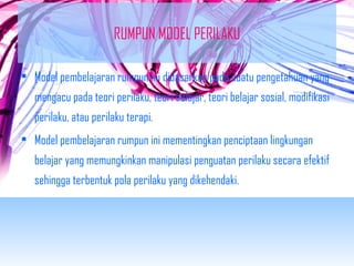 RUMPUN MODEL PERILAKU 
• Model pembelajaran rumpun ini didasarkan pada suatu pengetahuan yang 
mengacu pada teori perilaku, teori belajar, teori belajar sosial, modifikasi 
perilaku, atau perilaku terapi. 
• Model pembelajaran rumpun ini mementingkan penciptaan lingkungan 
belajar yang memungkinkan manipulasi penguatan perilaku secara efektif 
sehingga terbentuk pola perilaku yang dikehendaki. 
 