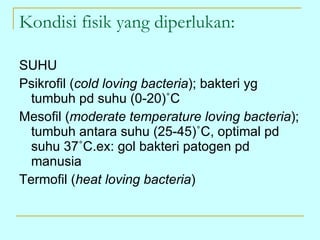 Kondisi fisik yang diperlukan: SUHU Psikrofil ( cold loving bacteria ); bakteri yg tumbuh pd suhu (0-20) ˚C Mesofil ( moderate temperature loving bacteria ); tumbuh antara suhu (25-45)˚C, optimal pd suhu 37˚C.ex: gol bakteri patogen pd manusia Termofil ( heat loving bacteria ) 