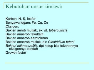 Kebutuhan unsur kimiawi: Karbon, N, S, fosfor Senyawa logam: Fe, Cu, Zn Oksigen; Bakteri aerob mutlak, ex;  M. tuberculosis Bakteri anaerob fakultatif Bakteri anaerob aerotoleran Bakteri anaerob mutlak, ex:  Clostridium tetani Bakteri mikroaerofilik;  dpt hidup bila tekanannya oksigennya rendah Growth factor 
