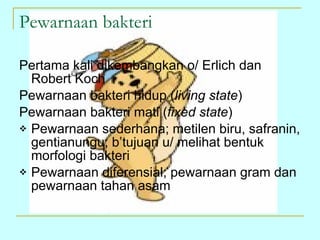 Pewarnaan bakteri Pertama kali dikembangkan o/ Erlich dan Robert Koch Pewarnaan bakteri hidup ( living state ) Pewarnaan bakteri mati ( fixed state ) Pewarnaan sederhana; metilen biru, safranin, gentianungu; b’tujuan u/ melihat bentuk morfologi bakteri Pewarnaan diferensial; pewarnaan gram dan pewarnaan tahan asam 