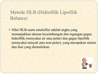 Metode HLB (Hidrofilik Lipofilik
Balance)
 Nilai HLB suatu emulsifier adalah angka yang
menunjukkan ukuran keseimbangan dan regangan gugus
hidrofilik (menyukai air atau polar) dan gugus lipofilik
(menyukai minyak atau non-polar), yang merupakan sistem
dua fase yang diemulsikan.
 