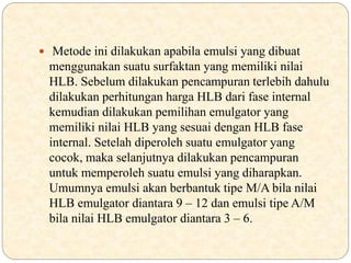  Metode ini dilakukan apabila emulsi yang dibuat
menggunakan suatu surfaktan yang memiliki nilai
HLB. Sebelum dilakukan pencampuran terlebih dahulu
dilakukan perhitungan harga HLB dari fase internal
kemudian dilakukan pemilihan emulgator yang
memiliki nilai HLB yang sesuai dengan HLB fase
internal. Setelah diperoleh suatu emulgator yang
cocok, maka selanjutnya dilakukan pencampuran
untuk memperoleh suatu emulsi yang diharapkan.
Umumnya emulsi akan berbantuk tipe M/A bila nilai
HLB emulgator diantara 9 – 12 dan emulsi tipe A/M
bila nilai HLB emulgator diantara 3 – 6.
 