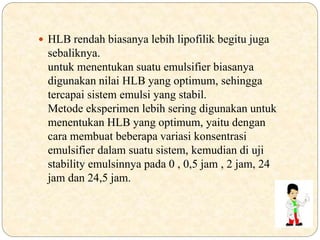  HLB rendah biasanya lebih lipofilik begitu juga
sebaliknya.
untuk menentukan suatu emulsifier biasanya
digunakan nilai HLB yang optimum, sehingga
tercapai sistem emulsi yang stabil.
Metode eksperimen lebih sering digunakan untuk
menentukan HLB yang optimum, yaitu dengan
cara membuat beberapa variasi konsentrasi
emulsifier dalam suatu sistem, kemudian di uji
stability emulsinnya pada 0 , 0,5 jam , 2 jam, 24
jam dan 24,5 jam.
 