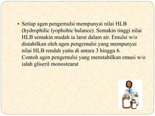  Setiap agen pengemulsi mempunyai nilai HLB
(hydrophilic lyophobic balance). Semakin tinggi nilai
HLB semakin mudah ia larut dalam air. Emulsi w/o
distabilkan oleh agen pengemulsi yang mempunyai
nilai HLB rendah yaitu di antara 3 hingga 6.
Contoh agen pengemulsi yang menstabilkan emusi w/o
ialah gliseril monostearat
 