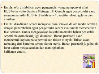  Emulsi o/w distabilkan agen pengemulsi yang mempunyai nilai
HLB besar yaitu diantara 8 hingga 18. Contoh agen pengemulsi yang
mempunyai nilai HLB 8-18 ialah acacia, metilselulosa, gelatin dan
xanthan.
 Emulsi disediakan secara mengacau fasa serakan dalam media serakan
dengan penambahan agen pengemulsi secara kuat untuk memecahkan
fasa serakan. Untuk mengekalkan kestabilan emulsi bahan penstabil
seperti makromolekul juga ditambah. Bahan penstabil akan
membentuk lapisan pada permukaan titisan minyak. Titisan akan
terhalang dari bertemu kerana faktor sterik. Bahan penstabil juga boleh
larut dalam media serakan dan meningkatkan
kelikatan emulsi.
 