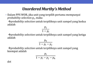 Unordered Murthy’s Method
• Dalam PPS WOR, jika unit yang terpilih pertama mempunyai
probability selection 𝑝𝑖, maka
probability selection untuk terpilihnya unit sampel yang kedua
adalah
𝑝𝑗
1 − 𝑝𝑖
probability selection untuk terpilihnya unit sampel yang ketiga
adalah
𝑝𝑘
1 − 𝑝𝑖 − 𝑝𝑗
probability selection untuk terpilihnya unit sampel yang
keempat adalah
𝑝𝑙
1 − 𝑝𝑖 − 𝑝𝑗 − 𝑝𝑘
dst
 