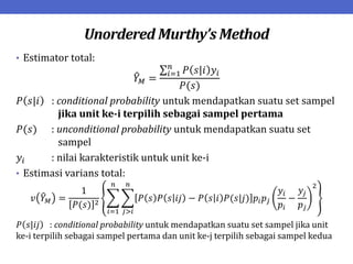 Unordered Murthy’s Method
• Estimator total:
𝑌𝑀 =
𝑃 𝑠|𝑖 𝑦𝑖
𝑛
𝑖=1
𝑃(𝑠)
𝑃 𝑠|𝑖 : conditional probability untuk mendapatkan suatu set sampel
jika unit ke-i terpilih sebagai sampel pertama
𝑃(𝑠) : unconditional probability untuk mendapatkan suatu set
sampel
𝑦𝑖 : nilai karakteristik untuk unit ke-i
• Estimasi varians total:
𝑣 𝑌𝑀 =
1
𝑃(𝑠) 2
𝑃 𝑠 𝑃 𝑠 𝑖𝑗 − 𝑃 𝑠 𝑖 𝑃(𝑠|𝑗) 𝑝𝑖𝑝𝑗
𝑦𝑖
𝑝𝑖
−
𝑦𝑗
𝑝𝑗
2
𝑛
𝑗>𝑖
𝑛
𝑖=1
𝑃 𝑠|𝑖𝑗 : conditional probability untuk mendapatkan suatu set sampel jika unit
ke-i terpilih sebagai sampel pertama dan unit ke-j terpilih sebagai sampel kedua
 