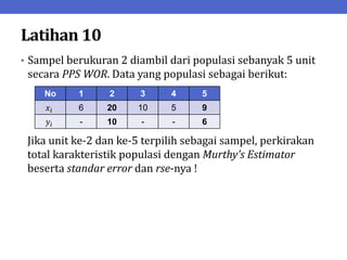 Latihan 10
• Sampel berukuran 2 diambil dari populasi sebanyak 5 unit
secara PPS WOR. Data yang populasi sebagai berikut:
Jika unit ke-2 dan ke-5 terpilih sebagai sampel, perkirakan
total karakteristik populasi dengan Murthy’s Estimator
beserta standar error dan rse-nya !
No 1 2 3 4 5
𝑥𝑖 6 20 10 5 9
𝑦𝑖 - 10 - - 6
 