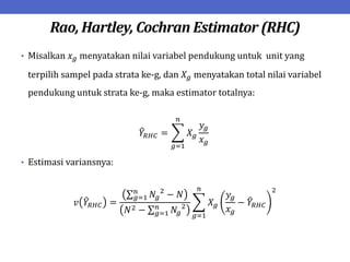 Rao, Hartley, Cochran Estimator (RHC)
• Misalkan 𝑥𝑔 menyatakan nilai variabel pendukung untuk unit yang
terpilih sampel pada strata ke-g, dan 𝑋𝑔 menyatakan total nilai variabel
pendukung untuk strata ke-g, maka estimator totalnya:
𝑌𝑅𝐻𝐶 = 𝑋𝑔
𝑦𝑔
𝑥𝑔
𝑛
𝑔=1
• Estimasi variansnya:
𝑣 𝑌𝑅𝐻𝐶 =
𝑁𝑔
2
− 𝑁
𝑛
𝑔=1
𝑁2 − 𝑁𝑔
2
𝑛
𝑔=1
𝑋𝑔
𝑦𝑔
𝑥𝑔
− 𝑌𝑅𝐻𝐶
2
𝑛
𝑔=1
 