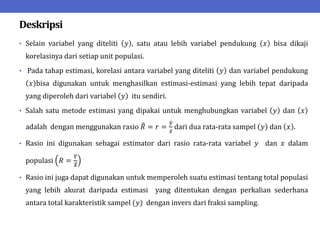 Deskripsi
• Selain variabel yang diteliti 𝑦 , satu atau lebih variabel pendukung 𝑥 bisa dikaji
korelasinya dari setiap unit populasi.
• Pada tahap estimasi, korelasi antara variabel yang diteliti 𝑦 dan variabel pendukung
𝑥 bisa digunakan untuk menghasilkan estimasi-estimasi yang lebih tepat daripada
yang diperoleh dari variabel 𝑦 itu sendiri.
• Salah satu metode estimasi yang dipakai untuk menghubungkan variabel 𝑦 dan 𝑥
adalah dengan menggunakan rasio 𝑅 = 𝑟 =
𝑦
𝑥
dari dua rata-rata sampel 𝑦 dan 𝑥 .
• Rasio ini digunakan sebagai estimator dari rasio rata-rata variabel 𝑦 dan 𝑥 dalam
populasi 𝑅 =
𝑌
𝑋
• Rasio ini juga dapat digunakan untuk memperoleh suatu estimasi tentang total populasi
yang lebih akurat daripada estimasi yang ditentukan dengan perkalian sederhana
antara total karakteristik sampel (𝑦) dengan invers dari fraksi sampling.
 