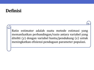 Definisi
Ratio estimator adalah suatu metode estimasi yang
memanfaatkan perbandingan/rasio antara variabel yang
diteliti (𝑦) dengan variabel bantu/pendukung 𝑥 untuk
meningkatkan efisiensi pendugaan parameter populasi.
 