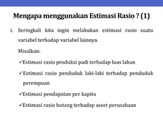 Mengapa menggunakan Estimasi Rasio ? (1)
1. Seringkali kita ingin melakukan estimasi rasio suatu
variabel terhadap variabel lainnya.
Misalkan:
Estimasi rasio produksi padi terhadap luas lahan
Estimasi rasio penduduk laki-laki terhadap penduduk
perempuan
Estimasi pendapatan per kapita
Estimasi rasio hutang terhadap asset perusahaan
 