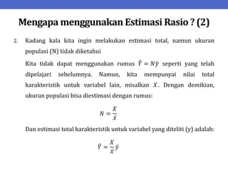 Mengapa menggunakan Estimasi Rasio ? (2)
2. Kadang kala kita ingin melakukan estimasi total, namun ukuran
populasi (N) tidak diketahui
Kita tidak dapat menggunakan rumus 𝑌 = 𝑁𝑦 seperti yang telah
dipelajari sebelumnya. Namun, kita mempunyai nilai total
karakteristik untuk variabel lain, misalkan 𝑋. Dengan demikian,
ukuran populasi bisa diestimasi dengan rumus:
𝑁 =
𝑋
𝑥
Dan estimasi total karakteristik untuk variabel yang diteliti (y) adalah:
𝑌 =
𝑋
𝑥
𝑦
 