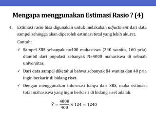 Mengapa menggunakan Estimasi Rasio ? (4)
4. Estimasi rasio bisa digunakan untuk melakukan adjustment dari data
sampel sehingga akan diperoleh estimasi total yang lebih akurat.
Contoh:
 Sampel SRS sebanyak n=400 mahasiswa (240 wanita, 160 pria)
diambil dari populasi sebanyak N=4000 mahasiswa di sebuah
universitas.
 Dari data sampel diketahui bahwa sebanyak 84 wanita dan 40 pria
ingin berkarir di bidang riset.
 Dengan menggunakan informasi hanya dari SRS, maka estimasi
total mahasiswa yang ingin berkarir di bidang riset adalah:
𝑌 =
4000
400
× 124 = 1240
 