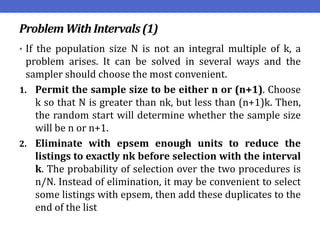 Problem WithIntervals(1)
• If the population size N is not an integral multiple of k, a
problem arises. It can be solved in several ways and the
sampler should choose the most convenient.
1. Permit the sample size to be either n or (n+1). Choose
k so that N is greater than nk, but less than (n+1)k. Then,
the random start will determine whether the sample size
will be n or n+1.
2. Eliminate with epsem enough units to reduce the
listings to exactly nk before selection with the interval
k. The probability of selection over the two procedures is
n/N. Instead of elimination, it may be convenient to select
some listings with epsem, then add these duplicates to the
end of the list
 