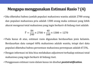 Mengapa menggunakan Estimasi Rasio ? (4)
Jika diketahui bahwa jumlah populasi mahasiswa wanita adalah 2700 orang
dan populasi mahasiswa pria adalah 1300 orang maka estimasi yang lebih
akurat mengenai total mahasiswa yang ingin berkarir di bidang riset adalah:
𝑌 =
84
240
× 2700 +
40
160
× 1300 = 1270
Pada kasus di atas, estimasi rasio digunakan berdasarkan jenis kelamin.
Berdasarkan data sampel 60% mahasiswa adalah wanita, tetapi dari data
populasi diketahui bahwa persentase mahasiswa perempuan adalah 67,5%,
Dengan informasi ini kita bisa melakukan adjustment terhadap estimasi total
mahasiswa yang ingin berkarir di bidang riset.
Penggunaan estimasi rasio dalam kasus ini disebut poststratification.
 