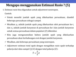Mengapa menggunakan Estimasi Rasio ? (5)
5. Estimasi rasio bisa digunakan untuk adjustment nonrespon.
Contoh:
 Untuk meneliti jumlah upah yang dikeluarkan perusahaan, diambil
beberapa perusahaan sebagai sampel.
 Misalkan 𝑦𝑖 adalah jumlah upah yang dikeluarkan oleh perusahaan ke-i,
dan 𝑥𝑖 adalah jumlah karyawan di perusahaan ke-i dan jumlah karyawan
untuk semua perusahaan dalam populasi (𝑋) diketahui.
 Kita juga mengasumsikan bahwa jumlah upah yang dikeluarkan
perusahaan akan berhubungan erat dengan jumlah karyawan.
 Misalkan, ada beberapa perusahaan yang nonrespon.
 Adjustment estimasi total upah dengan mengalikan rasio upah terhadap
pekerja dari data sampel 𝑦/𝑥 dengan total pekerja 𝑋 :
𝑌 =
𝑦
𝑥
𝑋
 
