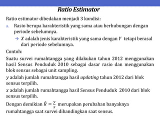 Ratio Estimator
Ratio estimator dibedakan menjadi 3 kondisi:
a. Rasio berupa karakteristik yang sama atau berhubungan dengan
periode sebelumnya.
 𝑋 adalah jenis karakteristik yang sama dengan 𝑌 tetapi berasal
dari periode sebelumnya.
Contoh:
Suatu survei rumahtangga yang dilakukan tahun 2012 menggunakan
hasil Sensus Penduduk 2010 sebagai dasar rasio dan menggunakan
blok sensus sebagai unit sampling.
𝑦 adalah jumlah rumahtangga hasil updating tahun 2012 dari blok
sensus terpilih.
𝑥 adalah jumlah rumahtangga hasil Sensus Penduduk 2010 dari blok
sensus terpilih.
Dengan demikian 𝑅 =
𝑦
𝑥
merupakan perubahan banyaknya
rumahtangga saat survei dibandingkan saat sensus.
 