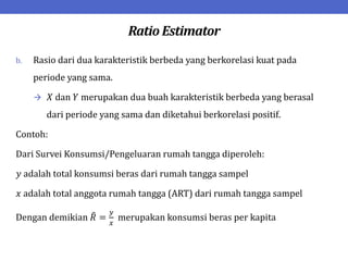 Ratio Estimator
b. Rasio dari dua karakteristik berbeda yang berkorelasi kuat pada
periode yang sama.
 𝑋 dan 𝑌 merupakan dua buah karakteristik berbeda yang berasal
dari periode yang sama dan diketahui berkorelasi positif.
Contoh:
Dari Survei Konsumsi/Pengeluaran rumah tangga diperoleh:
𝑦 adalah total konsumsi beras dari rumah tangga sampel
𝑥 adalah total anggota rumah tangga (ART) dari rumah tangga sampel
Dengan demikian 𝑅 =
𝑦
𝑥
merupakan konsumsi beras per kapita
 