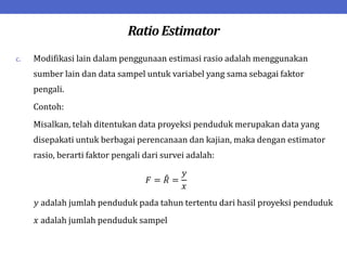 Ratio Estimator
c. Modifikasi lain dalam penggunaan estimasi rasio adalah menggunakan
sumber lain dan data sampel untuk variabel yang sama sebagai faktor
pengali.
Contoh:
Misalkan, telah ditentukan data proyeksi penduduk merupakan data yang
disepakati untuk berbagai perencanaan dan kajian, maka dengan estimator
rasio, berarti faktor pengali dari survei adalah:
𝐹 = 𝑅 =
𝑦
𝑥
𝑦 adalah jumlah penduduk pada tahun tertentu dari hasil proyeksi penduduk
𝑥 adalah jumlah penduduk sampel
 