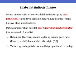Sifat-sifat Ratio Estimator
• Secara umum, ratio estimator adalah estimator yang bias
konsisten. Maksudnya, semakin besar ukuran sampel maka
biasnya akan semakin kecil.
• Ratio estimator akan bersifat best linear unbiased estimator
jika memenuhi 2 kondisi:
a. Hubungan (korelasi) antara 𝑦𝑖 dan 𝑥𝑖 berupa garis lurus
(linear), positif, dan melalui titik origin (0,0)
b. Varians 𝑦𝑖 pada garis lurus bersifat proportional terhadap
𝑥𝑖
 
