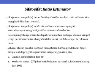Sifat-sifat Ratio Estimator
• Jika jumlah sampel (𝑛) besar, limiting distribution dari ratio estimate akan
mengikuti distribusi normal.
• Jika jumlah sampel (𝑛) moderate, ratio estimate mempunyai
kecenderungan mengikuti positive skewness distribution.
• Dalam penghitungan bias, terdapat rumus untuk berbagai ukuran sampel,
tetapi perkiraan varians hanya berlaku untuk jumlah sampel berukuran
besar
• Sebagai aturan praktis, Cochran menyatakan bahwa pendekatan large-
sample untuk penghitungan varians dapat digunakan jika:
a. Ukuran sampel lebih dari 30
b. Koefisien variasi (CV) dari variabel x dan variabel y, keduanya kurang
dari 10%
 
