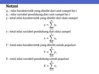 Notasi
𝑦𝑖 : nilai karakteristik yang diteliti dari unit sampel ke-i
𝑥𝑖 : nilai variabel pendukung dari unit sampel ke-i
𝑦 : total nilai karakteristik yang diteliti dari data sampel
𝑦 = 𝑦𝑖
𝑛
𝑖=1
𝑥 : total nilai variabel pendukung dari data sampel
𝑥 = 𝑥𝑖
𝑛
𝑖=1
𝑌 : total nilai karakteristik yang diteliti untuk populasi
𝑌 = 𝑦𝑖
𝑁
𝑖=1
𝑋 : total nilai variabel pendukung untuk populasi
𝑋 = 𝑥𝑖
𝑁
𝑖=1
 