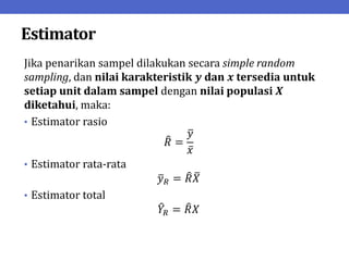 Estimator
Jika penarikan sampel dilakukan secara simple random
sampling, dan nilai karakteristik 𝒚 dan 𝒙 tersedia untuk
setiap unit dalam sampel dengan nilai populasi 𝑿
diketahui, maka:
• Estimator rasio
𝑅 =
𝑦
𝑥
• Estimator rata-rata
𝑦𝑅 = 𝑅𝑋
• Estimator total
𝑌𝑅 = 𝑅𝑋
 