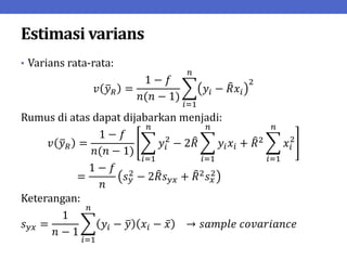 Estimasi varians
• Varians rata-rata:
𝑣 𝑦𝑅 =
1 − 𝑓
𝑛(𝑛 − 1)
𝑦𝑖 − 𝑅𝑥𝑖
2
𝑛
𝑖=1
Rumus di atas dapat dijabarkan menjadi:
𝑣 𝑦𝑅 =
1 − 𝑓
𝑛(𝑛 − 1)
𝑦𝑖
2
− 2𝑅 𝑦𝑖𝑥𝑖
𝑛
𝑖=1
+ 𝑅2 𝑥𝑖
2
𝑛
𝑖=1
𝑛
𝑖=1
=
1 − 𝑓
𝑛
𝑠𝑦
2 − 2𝑅𝑠𝑦𝑥 + 𝑅2𝑠𝑥
2
Keterangan:
𝑠𝑦𝑥 =
1
𝑛 − 1
𝑦𝑖 − 𝑦 𝑥𝑖 − 𝑥 → 𝑠𝑎𝑚𝑝𝑙𝑒 𝑐𝑜𝑣𝑎𝑟𝑖𝑎𝑛𝑐𝑒
𝑛
𝑖=1
 