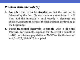 Problem WithIntervals(2)
3. Consider the list to be circular, so that the last unit is
followed by the first. Choose a random start from 1 to N.
Now add the intervals k until exactly n elements are
choosen, going to the end of the list and then continuing to
the beginning.
4. Using fractional intervals is simple with a decimal
fraction. For example, suppose that to select a sample of
n=100 units from a population of N=925 units, the interval
k=N/n=925/100=9,25 is applied.
 