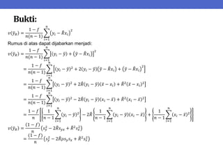 Bukti:
𝑣 𝑦𝑅 =
1 − 𝑓
𝑛(𝑛 − 1)
𝑦𝑖 − 𝑅𝑥𝑖
2
𝑛
𝑖=1
Rumus di atas dapat dijabarkan menjadi:
𝑣 𝑦𝑅 =
1 − 𝑓
𝑛(𝑛 − 1)
𝑦𝑖 − 𝑦 + 𝑦 − 𝑅𝑥𝑖
2
𝑛
𝑖=1
=
1 − 𝑓
𝑛(𝑛 − 1)
𝑦𝑖 − 𝑦 2
+ 2 𝑦𝑖 − 𝑦 𝑦 − 𝑅𝑥𝑖 + 𝑦 − 𝑅𝑥𝑖
2
𝑛
𝑖=1
=
1 − 𝑓
𝑛(𝑛 − 1)
𝑦𝑖 − 𝑦 2
+ 2𝑅 𝑦𝑖 − 𝑦 𝑥 − 𝑥𝑖 + 𝑅2
𝑥 − 𝑥𝑖
2
𝑛
𝑖=1
=
1 − 𝑓
𝑛(𝑛 − 1)
𝑦𝑖 − 𝑦 2
− 2𝑅 𝑦𝑖 − 𝑦 𝑥𝑖 − 𝑥 + 𝑅2
𝑥𝑖 − 𝑥 2
𝑛
𝑖=1
=
1 − 𝑓
𝑛
1
𝑛 − 1
𝑦𝑖 − 𝑦 2
𝑛
𝑖=1
− 2𝑅
1
𝑛 − 1
𝑦𝑖 − 𝑦 𝑥𝑖 − 𝑥
𝑛
𝑖=1
+
1
𝑛 − 1
𝑥𝑖 − 𝑥 2
𝑛
𝑖=1
𝑣 𝑦𝑅 =
1 − 𝑓
𝑛
𝑠𝑦
2
− 2𝑅𝑠𝑦𝑥 + 𝑅2
𝑠𝑥
2
=
(1 − 𝑓)
𝑛
𝑠𝑦
2
− 2𝑅𝜌𝑠𝑦𝑠𝑥 + 𝑅2
𝑠𝑥
2
 
