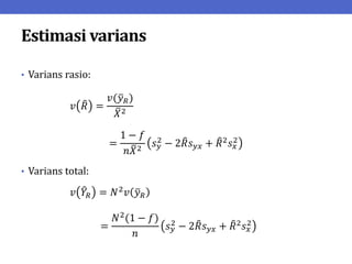 Estimasi varians
• Varians rasio:
𝑣 𝑅 =
𝑣(𝑦𝑅)
𝑋2
=
1 − 𝑓
𝑛𝑋2
𝑠𝑦
2 − 2𝑅𝑠𝑦𝑥 + 𝑅2𝑠𝑥
2
• Varians total:
𝑣 𝑌𝑅 = 𝑁2𝑣 𝑦𝑅
=
𝑁2
(1 − 𝑓)
𝑛
𝑠𝑦
2
− 2𝑅𝑠𝑦𝑥 + 𝑅2
𝑠𝑥
2
 