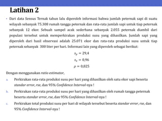 Latihan 2
• Dari data Sensus Ternak tahun lalu diperoleh informasi bahwa jumlah peternak sapi di suatu
wilayah sebanyak 75.308 rumah tangga peternak dan rata-rata jumlah sapi untuk tiap peternak
sebanyak 12 ekor. Sebuah sampel acak sederhana sebanyak 2.055 peternak diambil dari
populasi tersebut untuk memperkirakan produksi susu yang dihasilkan. Jumlah sapi yang
diperoleh dari hasil observasi adalah 25.071 ekor dan rata-rata produksi susu untuk tiap
peternak sebanyak 300 liter per hari. Informasi lain yang diperoleh sebagai berikut:
𝑠𝑦 = 29,4
𝑠𝑥 = 0,96
𝜌 = 0,825
Dengan menggunakan ratio estimator,
a. Perkirakan rata-rata produksi susu per hari yang dihasilkan oleh satu ekor sapi beserta
standar error, rse, dan 95% Confidence Interval-nya !
b. Perkirakan rata-rata produksi susu per hari yang dihasilkan oleh rumah tangga peternak
beserta standar error, rse, dan 95% Confidence Interval-nya !
c. Perkirakan total produksi susu per hari di wilayah tersebut beserta standar error, rse, dan
95% Confidence Interval-nya !
 