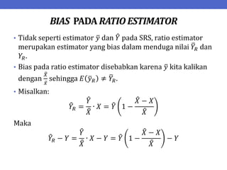BIAS PADA RATIO ESTIMATOR
• Tidak seperti estimator 𝑦 dan 𝑌 pada SRS, ratio estimator
merupakan estimator yang bias dalam menduga nilai 𝑌𝑅 dan
𝑌𝑅.
• Bias pada ratio estimator disebabkan karena 𝑦 kita kalikan
dengan
𝑋
𝑥
sehingga 𝐸 𝑦𝑅 ≠ 𝑌𝑅.
• Misalkan:
𝑌𝑅 =
𝑌
𝑋
∙ 𝑋 = 𝑌 1 −
𝑋 − 𝑋
𝑋
Maka
𝑌𝑅 − 𝑌 =
𝑌
𝑋
∙ 𝑋 − 𝑌 = 𝑌 1 −
𝑋 − 𝑋
𝑋
− 𝑌
 