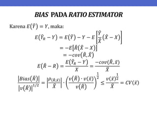 BIAS PADA RATIO ESTIMATOR
Karena 𝐸 𝑌 = 𝑌, maka:
𝐸 𝑌𝑅 − 𝑌 = 𝐸 𝑌 − 𝑌 − 𝐸
𝑌
𝑋
𝑋 − 𝑋
= −𝐸 𝑅 𝑋 − 𝑋
= −𝑐𝑜𝑣 𝑅, 𝑋
𝐸 𝑅 − 𝑅 =
𝐸 𝑌𝑅 − 𝑌
𝑋
=
−𝑐𝑜𝑣(𝑅, 𝑥)
𝑋
𝐵𝑖𝑎𝑠 𝑅
𝑣 𝑅
1/2
=
𝜌 𝑅,𝑥
𝑋
∙
𝑣 𝑅 ∙ 𝑣 𝑥
𝑣 𝑅
1
2
≤
𝑣 𝑥
1
2
𝑋
= 𝐶𝑉 𝑥
 