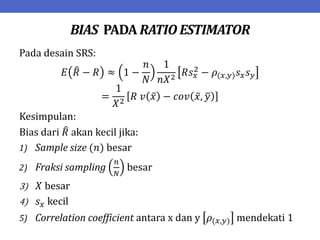 BIAS PADA RATIO ESTIMATOR
Pada desain SRS:
𝐸 𝑅 − 𝑅 ≈ 1 −
𝑛
𝑁
1
𝑛𝑋2
𝑅𝑠𝑥
2 − 𝜌(𝑥,𝑦)𝑠𝑥𝑠𝑦
=
1
𝑋2
𝑅 𝑣 𝑥 − 𝑐𝑜𝑣 𝑥, 𝑦
Kesimpulan:
Bias dari 𝑅 akan kecil jika:
1) Sample size (𝑛) besar
2) Fraksi sampling
𝑛
𝑁
besar
3) 𝑋 besar
4) 𝑠𝑥 kecil
5) Correlation coefficient antara x dan y 𝜌(𝑥,𝑦) mendekati 1
 