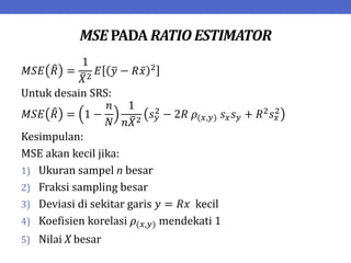 MSE PADA RATIO ESTIMATOR
𝑀𝑆𝐸 𝑅 =
1
𝑋2
𝐸 𝑦 − 𝑅𝑥 2
Untuk desain SRS:
𝑀𝑆𝐸 𝑅 = 1 −
𝑛
𝑁
1
𝑛𝑋2
𝑠𝑦
2 − 2𝑅 𝜌(𝑥,𝑦) 𝑠𝑥𝑠𝑦 + 𝑅2𝑠𝑥
2
Kesimpulan:
MSE akan kecil jika:
1) Ukuran sampel n besar
2) Fraksi sampling besar
3) Deviasi di sekitar garis 𝑦 = 𝑅𝑥 kecil
4) Koefisien korelasi 𝜌(𝑥,𝑦) mendekati 1
5) Nilai X besar
 