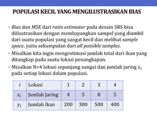 POPULASIKECILYANGMENGILUSTRASIKANBIAS
• Bias dan MSE dari ratio estimator pada desain SRS bisa
diilustrasikan dengan membayangkan sampel yang diambil
dari suatu populasi yang sangat kecil dan melihat sample
space, yaitu sekumpulan dari all possible samples.
• Misalkan kita ingin mengestimasi jumlah total dari ikan yang
ditangkap pada suatu lokasi penangkapan.
• Misalkan N=4 lokasi sepanjang sungai dan jumlah jaring 𝑥𝑖
pada setiap lokasi dalam populasi.
i Lokasi 1 2 3 4
𝑥𝑖 Jumlah Jaring 4 5 8 5
𝑦𝑖 Jumlah Ikan 200 300 500 400
 