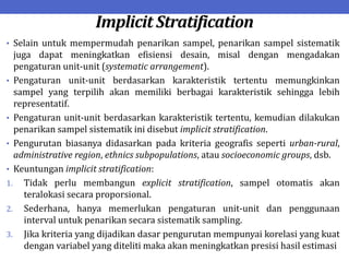 Implicit Stratification
• Selain untuk mempermudah penarikan sampel, penarikan sampel sistematik
juga dapat meningkatkan efisiensi desain, misal dengan mengadakan
pengaturan unit-unit (systematic arrangement).
• Pengaturan unit-unit berdasarkan karakteristik tertentu memungkinkan
sampel yang terpilih akan memiliki berbagai karakteristik sehingga lebih
representatif.
• Pengaturan unit-unit berdasarkan karakteristik tertentu, kemudian dilakukan
penarikan sampel sistematik ini disebut implicit stratification.
• Pengurutan biasanya didasarkan pada kriteria geografis seperti urban-rural,
administrative region, ethnics subpopulations, atau socioeconomic groups, dsb.
• Keuntungan implicit stratification:
1. Tidak perlu membangun explicit stratification, sampel otomatis akan
teralokasi secara proporsional.
2. Sederhana, hanya memerlukan pengaturan unit-unit dan penggunaan
interval untuk penarikan secara sistematik sampling.
3. Jika kriteria yang dijadikan dasar pengurutan mempunyai korelasi yang kuat
dengan variabel yang diteliti maka akan meningkatkan presisi hasil estimasi
 