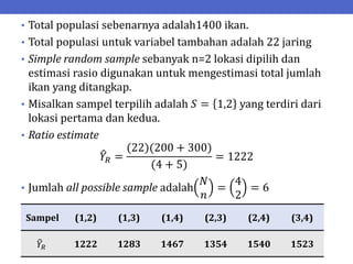 • Total populasi sebenarnya adalah1400 ikan.
• Total populasi untuk variabel tambahan adalah 22 jaring
• Simple random sample sebanyak n=2 lokasi dipilih dan
estimasi rasio digunakan untuk mengestimasi total jumlah
ikan yang ditangkap.
• Misalkan sampel terpilih adalah 𝑆 = 1,2 yang terdiri dari
lokasi pertama dan kedua.
• Ratio estimate
𝑌𝑅 =
(22)(200 + 300)
(4 + 5)
= 1222
• Jumlah all possible sample adalah
𝑁
𝑛
=
4
2
= 6
Sampel (1,2) (1,3) (1,4) (2,3) (2,4) (3,4)
𝑌𝑅 1222 1283 1467 1354 1540 1523
 